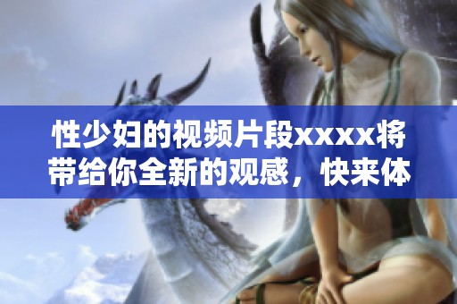 性少妇的视频片段xxxx将带给你全新的观感，快来体验这份激情吧