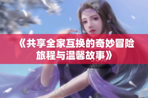 《共享全家互换的奇妙冒险旅程与温馨故事》
