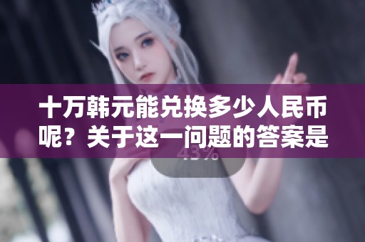 十万韩元能兑换多少人民币呢？关于这一问题的答案是什么呢？
