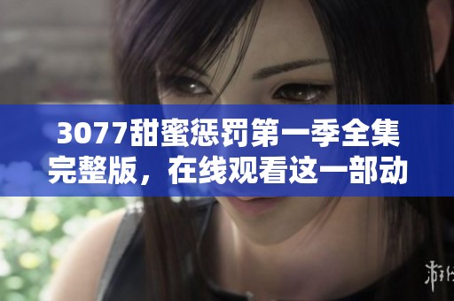 3077甜蜜惩罚第一季全集完整版，在线观看这一部动漫享受快乐时光