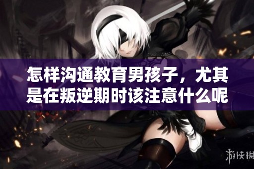 怎样沟通教育男孩子，尤其是在叛逆期时该注意什么呢