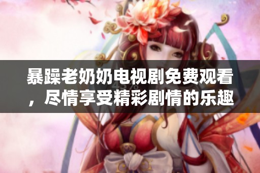 暴躁老奶奶电视剧免费观看，尽情享受精彩剧情的乐趣