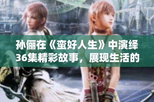 孙俪在《蛮好人生》中演绎36集精彩故事，展现生活的多样风貌