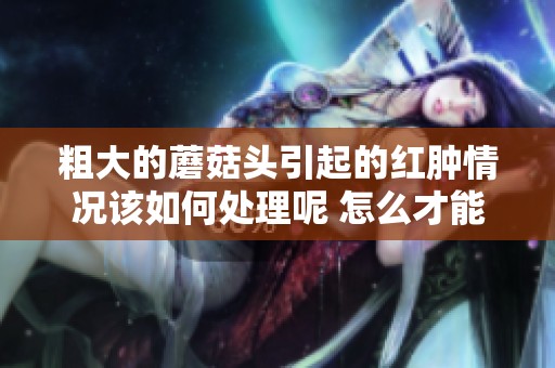 粗大的蘑菇头引起的红肿情况该如何处理呢 怎么才能缓解不适感呢