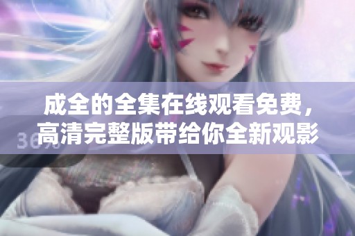 成全的全集在线观看免费，高清完整版带给你全新观影体验