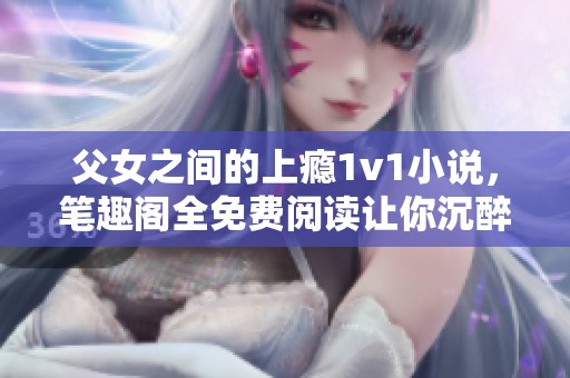 父女之间的上瘾1v1小说，笔趣阁全免费阅读让你沉醉其中