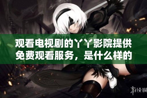 观看电视剧的丫丫影院提供免费观看服务，是什么样的观影体验呢