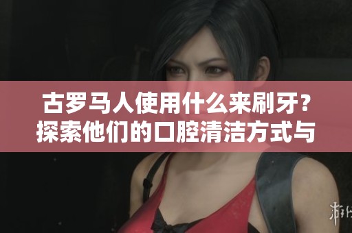 古罗马人使用什么来刷牙？探索他们的口腔清洁方式与工具