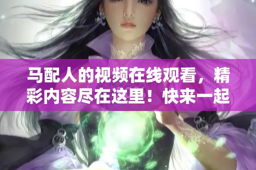 马配人的视频在线观看，精彩内容尽在这里！快来一起观看吧！