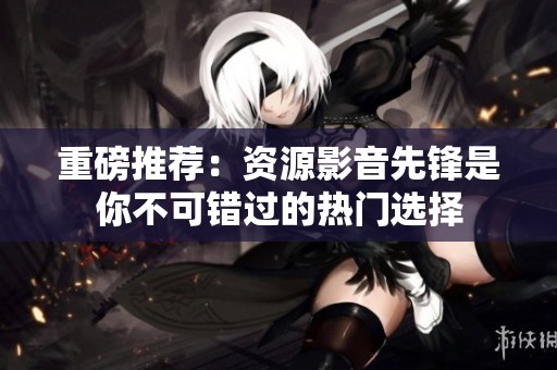 重磅推荐：资源影音先锋是你不可错过的热门选择