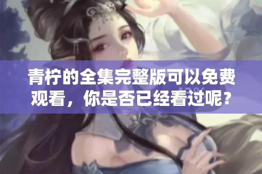 青柠的全集完整版可以免费观看，你是否已经看过呢？