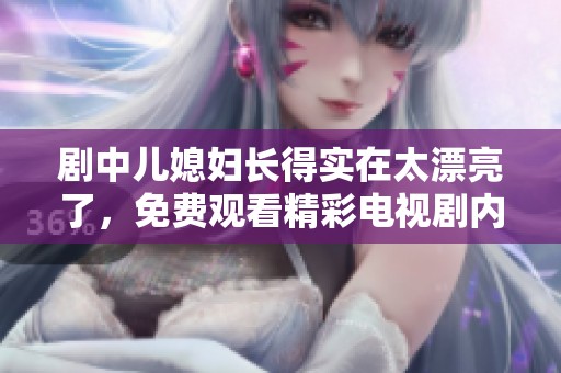 剧中儿媳妇长得实在太漂亮了，免费观看精彩电视剧内容！