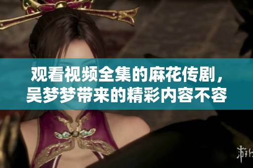 观看视频全集的麻花传剧，吴梦梦带来的精彩内容不容错过