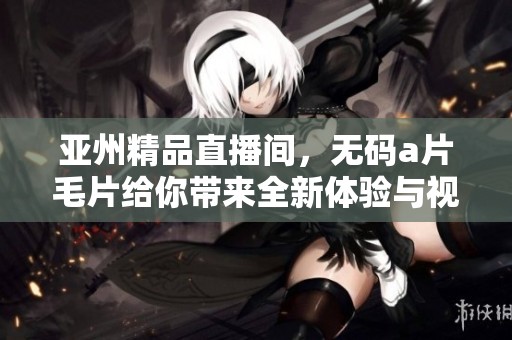 亚州精品直播间，******给你带来全新体验与视觉享受