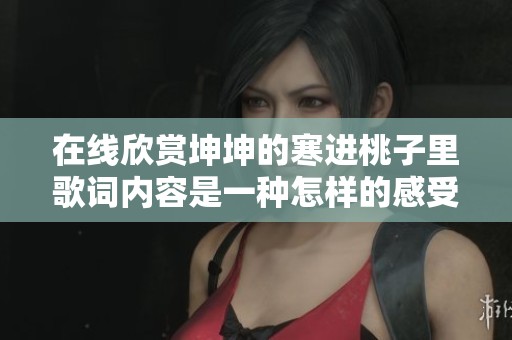 在线欣赏坤坤的寒进桃子里歌词内容是一种怎样的感受呢