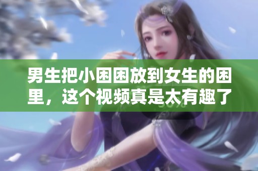 男生把小困困放到女生的困里，这个视频真是太有趣了