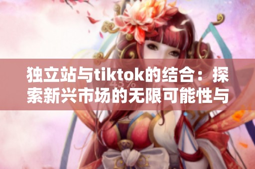 独立站与tiktok的结合：探索新兴市场的无限可能性与发展方向