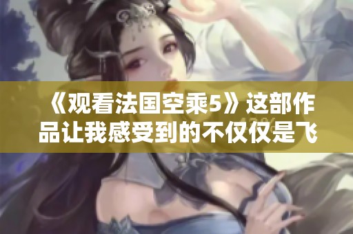 《观看法国空乘5》这部作品让我感受到的不仅仅是飞行的魅力