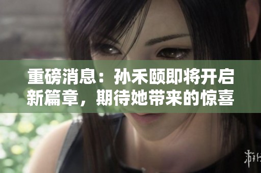 重磅消息：孙禾颐即将开启新篇章，期待她带来的惊喜！