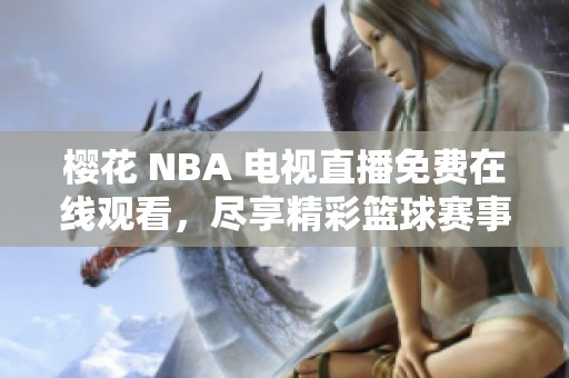 樱花 NBA 电视直播免费在线观看，尽享精彩篮球赛事内容不容错过