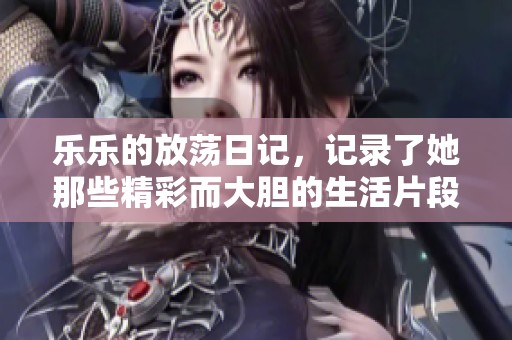 乐乐的放荡日记，记录了她那些精彩而大胆的生活片段