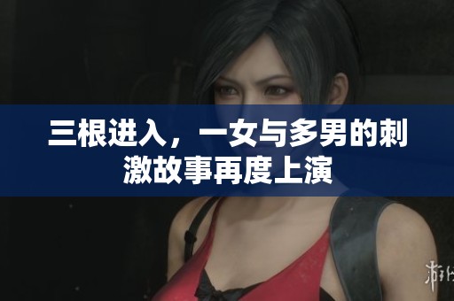 三根进入，一女与多男的刺激故事再度上演
