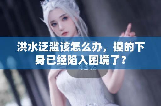 洪水泛滥该怎么办，摸的下身已经陷入困境了？