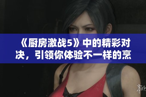 《厨房激战5》中的精彩对决，引领你体验不一样的烹饪挑战！！