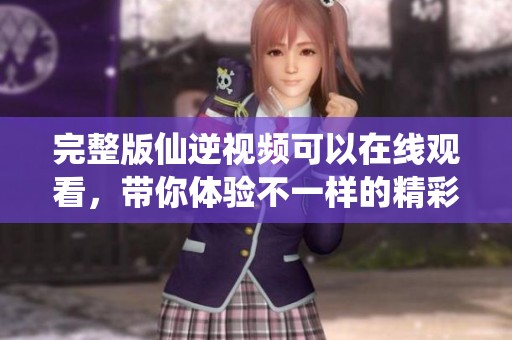 完整版仙逆视频可以在线观看，带你体验不一样的精彩剧情
