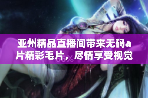 亚州精品直播间带来****精彩**，尽情享受视觉盛宴吧
