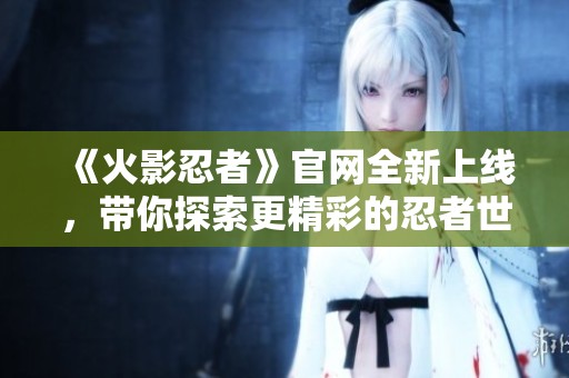 《火影忍者》官网全新上线，带你探索更精彩的忍者世界与故事！