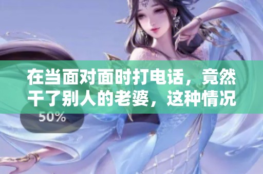 在当面对面时打电话，竟然干了别人的老婆，这种情况真是不可思议！