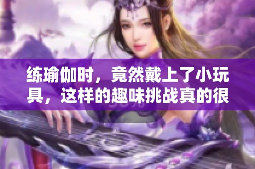 练瑜伽时，竟然戴上了小玩具，这样的趣味挑战真的很有意思！