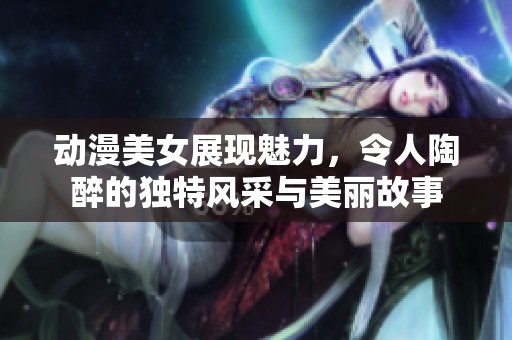 动漫美女展现魅力，令人陶醉的独特风采与美丽故事