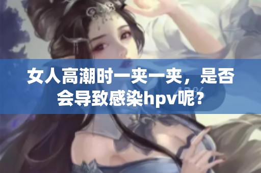 女人高潮时一夹一夹，是否会导致感染hpv呢？
