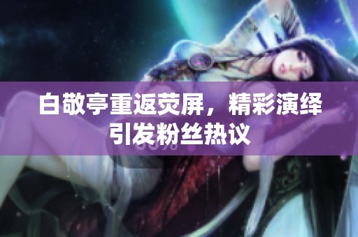 白敬亭重返荧屏，精彩演绎引发粉丝热议