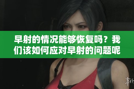 早射的情况能够恢复吗？我们该如何应对早射的问题呢？