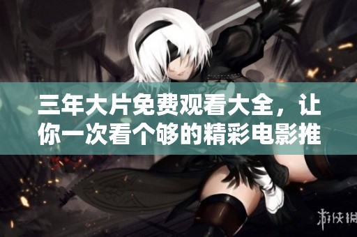 三年大片免费观看大全，让你一次看个够的精彩电影推荐