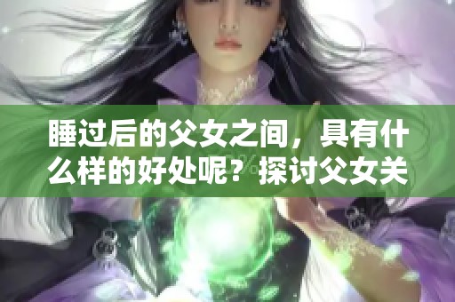 睡过后的父女之间，具有什么样的好处呢？探讨父女关系的积极影响。