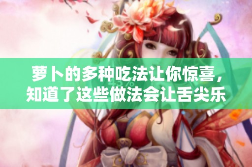 萝卜的多种吃法让你惊喜，知道了这些做法会让舌尖乐不停！