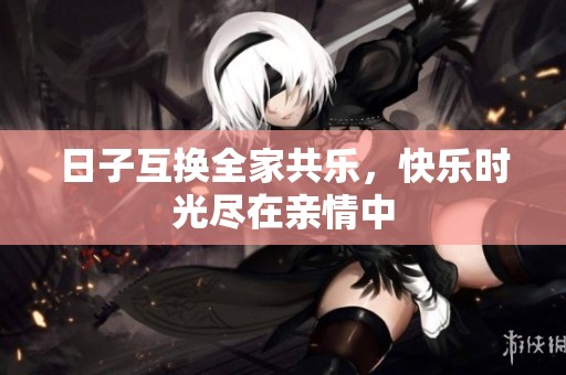 日子互换全家共乐，快乐时光尽在亲情中