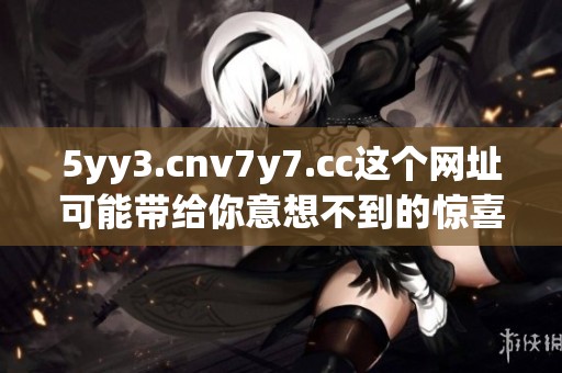 5yy3.cnv7y7.cc这个网址可能带给你意想不到的惊喜与发现，快来体验一下吧