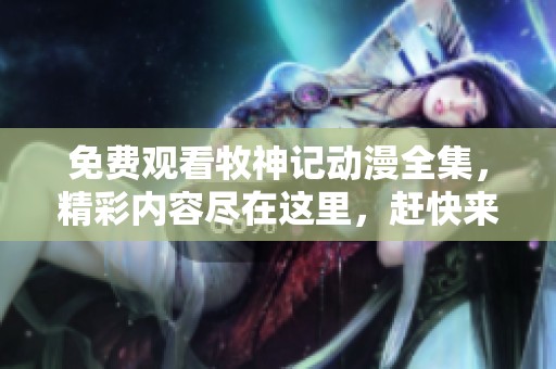 免费观看牧神记动漫全集，精彩内容尽在这里，赶快来观看吧