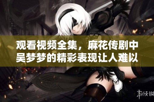 观看视频全集，麻花传剧中吴梦梦的精彩表现让人难以忘怀