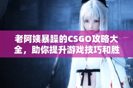 老阿姨暴躁的CSGO攻略大全，助你提升游戏技巧和胜率