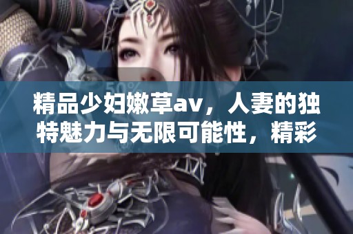 精品少妇嫩草**，人妻的独特魅力与无限可能性，精彩绝伦的选择。
