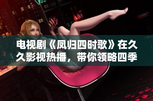 电视剧《凤归四时歌》在**影视热播，带你领略四季的情感交织。