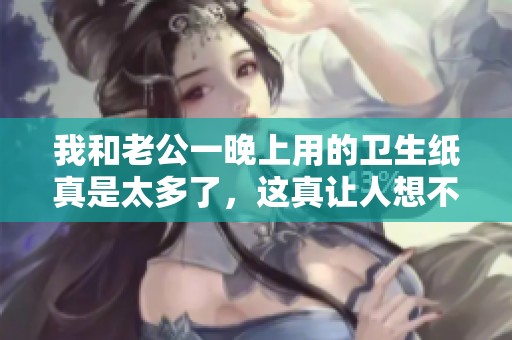 我和老公一晚上用的卫生纸真是太多了，这真让人想不到