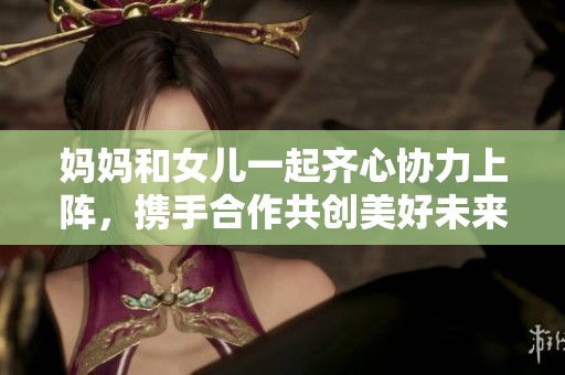 妈妈和女儿一起齐心协力上阵，携手合作共创美好未来