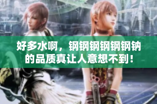 好多水啊，钢钢钢钢钢钢钠的品质真让人意想不到！